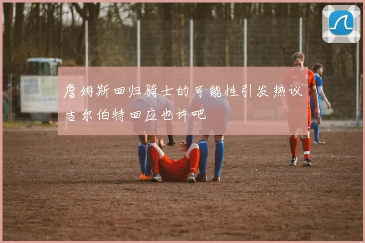 詹姆斯回归骑士的可能性引发热议吉尔伯特回应也许吧