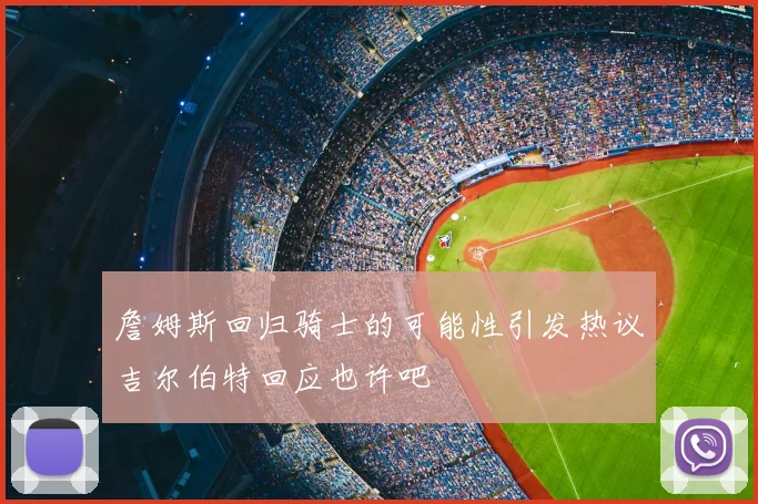詹姆斯回归骑士的可能性引发热议吉尔伯特回应也许吧