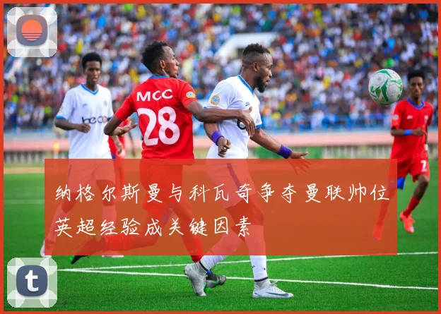 纳格尔斯曼与科瓦奇争夺曼联帅位英超经验成关键因素
