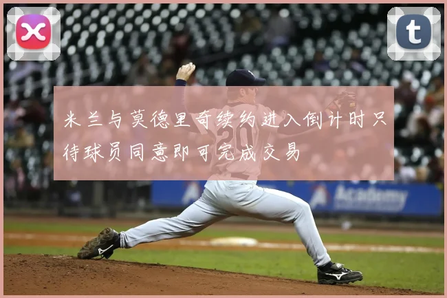 米兰与莫德里奇续约进入倒计时只待球员同意即可完成交易