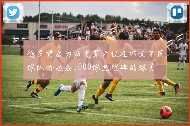 德罗赞成为历史第六位在四支不同球队均达成1000球里程碑的球员