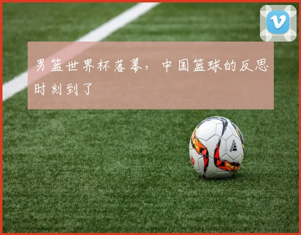 男篮世界杯落幕,中国篮球的反思时刻到了