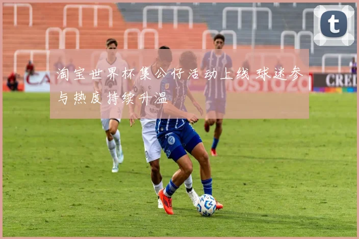 淘宝世界杯集公仔活动上线 球迷参与热度持续升温