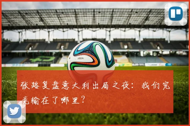 张路复盘意大利出局之夜:我们究竟输在了哪里?