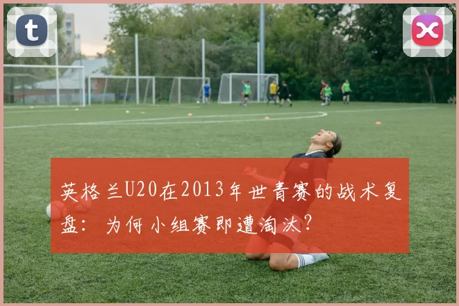 英格兰U20在2013年世青赛的战术复盘:为何小组赛即遭淘汰?