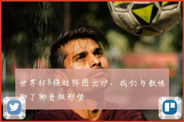 世界杯8强对阵图出炉,我们与教练聊了聊晋级形势
