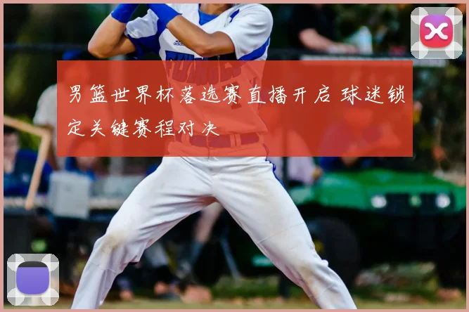 男篮世界杯落选赛直播开启 球迷锁定关键赛程对决