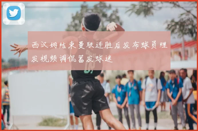西汉姆结束曼联连胜后发布球员理发视频调侃蓄发球迷