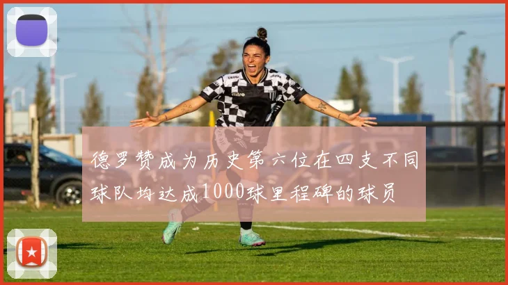 德罗赞成为历史第六位在四支不同球队均达成1000球里程碑的球员
