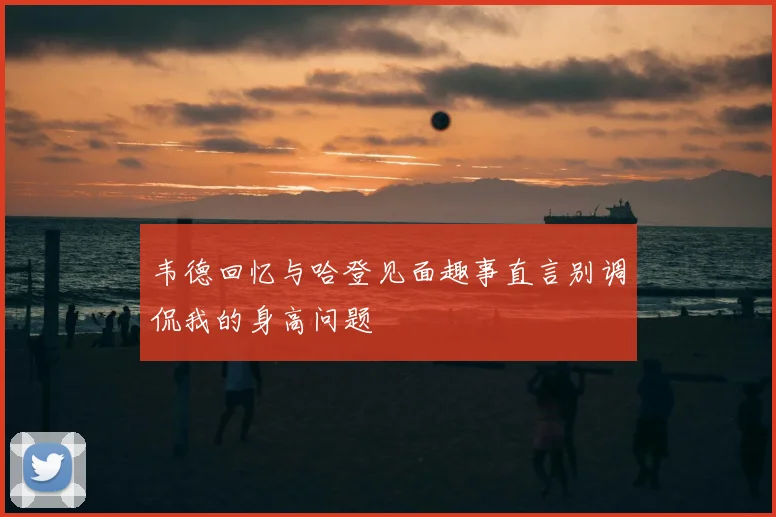 韦德回忆与哈登见面趣事直言别调侃我的身高问题