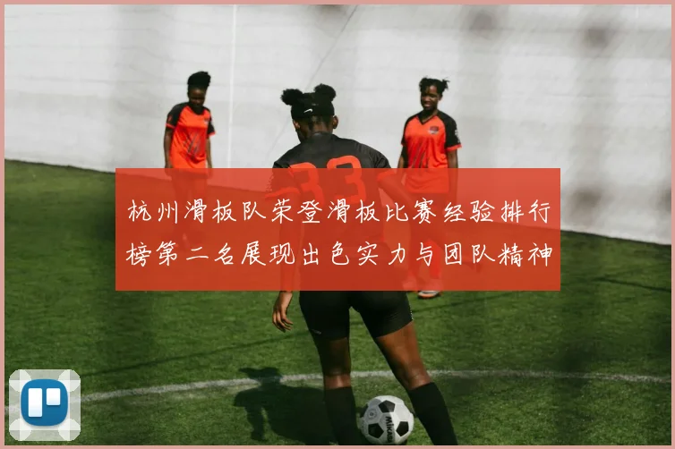 杭州滑板队荣登滑板比赛经验排行榜第二名展现出色实力与团队精神