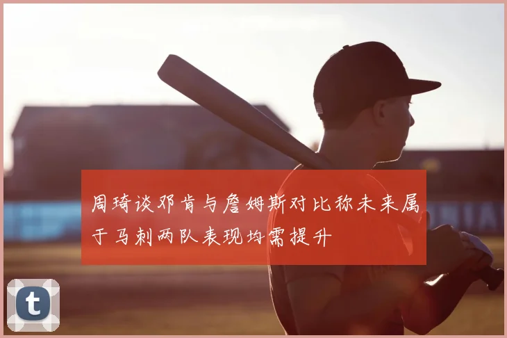 周琦谈邓肯与詹姆斯对比称未来属于马刺两队表现均需提升