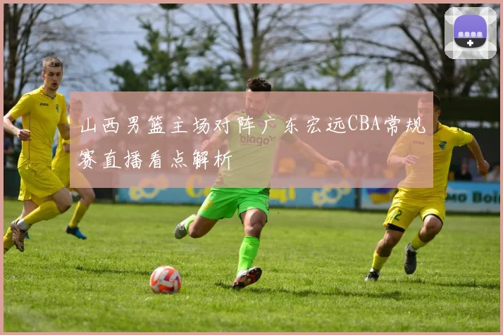 山西男篮主场对阵广东宏远CBA常规赛直播看点解析