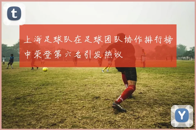 上海足球队在足球团队协作排行榜中荣登第六名引发热议