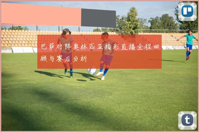 巴萨对阵奥林匹亚精彩直播全程回顾与赛后分析