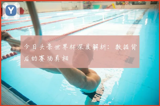 今日头条世界杯深度解析:数据背后的赛场真相