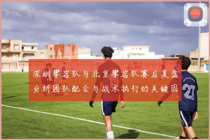 深圳攀岩队与北京攀岩队赛后复盘分析团队配合与战术执行的关键因素