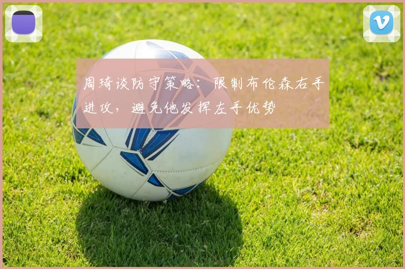 周琦谈防守策略:限制布伦森右手进攻,避免他发挥左手优势