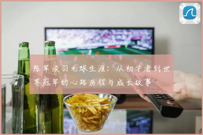 陈军谈羽毛球生涯:从初学者到世界冠军的心路历程与成长故事