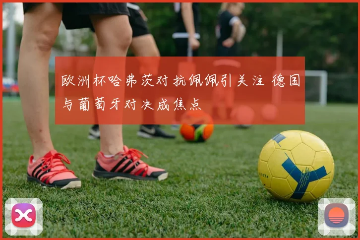 欧洲杯哈弗茨对抗佩佩引关注 德国与葡萄牙对决成焦点